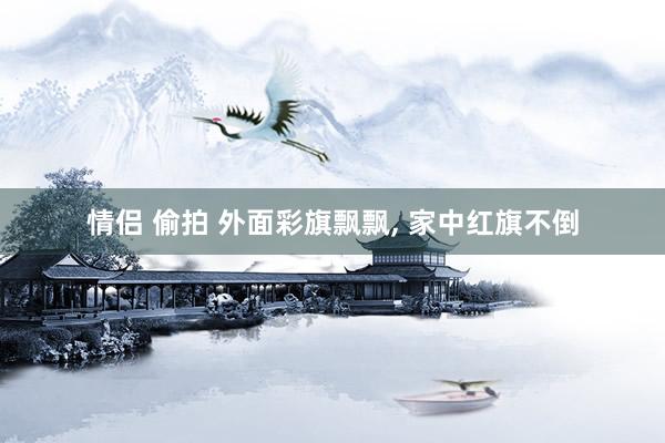 情侣 偷拍 外面彩旗飘飘， 家中红旗不倒