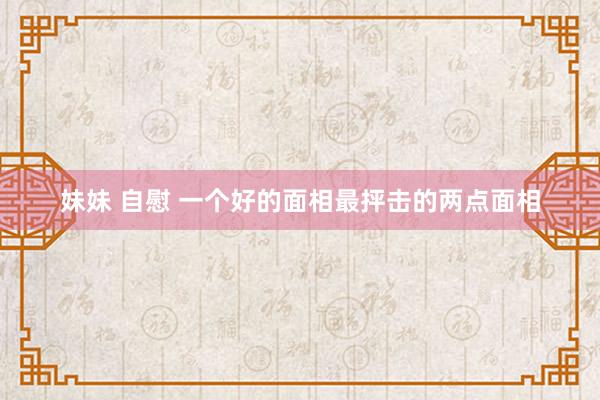 妹妹 自慰 一个好的面相最抨击的两点面相