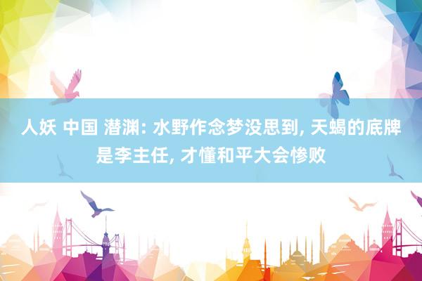 人妖 中国 潜渊: 水野作念梦没思到， 天蝎的底牌是李主任， 才懂和平大会惨败