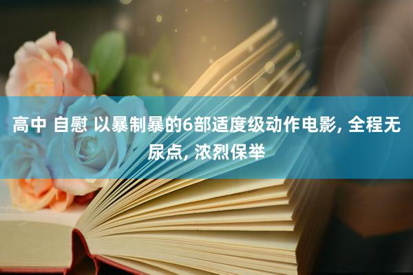 高中 自慰 以暴制暴的6部适度级动作电影， 全程无尿点， 浓烈保举