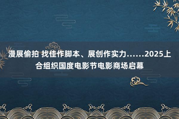 漫展偷拍 找佳作脚本、展创作实力……2025上合组织国度电影